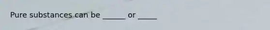 Pure substances can be ______ or _____