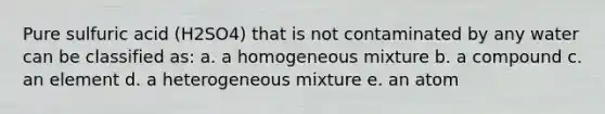 Pure sulfuric acid (H2SO4) that is not contaminated by any water can be classified as: a. a homogeneous mixture b. a compound c. an element d. a heterogeneous mixture e. an atom