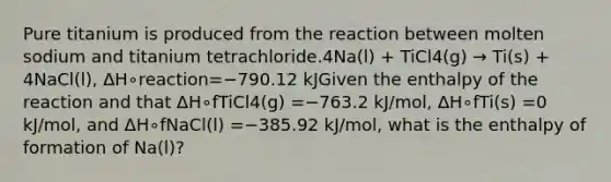 Pure titanium is produced from the reaction between molten sodium and titanium tetrachloride.4Na(l) + TiCl4(g) → Ti(s) + 4NaCl(l), ΔH∘reaction=−790.12 kJGiven the enthalpy of the reaction and that ΔH∘fTiCl4(g) =−763.2 kJ/mol, ΔH∘fTi(s) =0 kJ/mol, and ΔH∘fNaCl(l) =−385.92 kJ/mol, what is the enthalpy of formation of Na(l)?