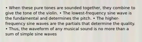 • When these pure tones are sounded together, they combine to give the tone of the violin. • The lowest-frequency sine wave is the fundamental and determines the pitch. • The higher-frequency sine waves are the partials that determine the quality. • Thus, the waveform of any musical sound is no more than a sum of simple sine waves