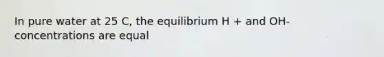 In pure water at 25 C, the equilibrium H + and OH- concentrations are equal