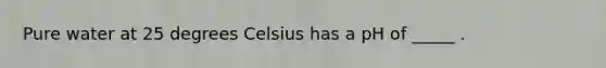 Pure water at 25 degrees Celsius has a pH of _____ .