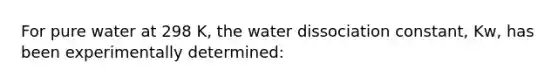 For pure water at 298 K, the water dissociation constant, Kw, has been experimentally determined: