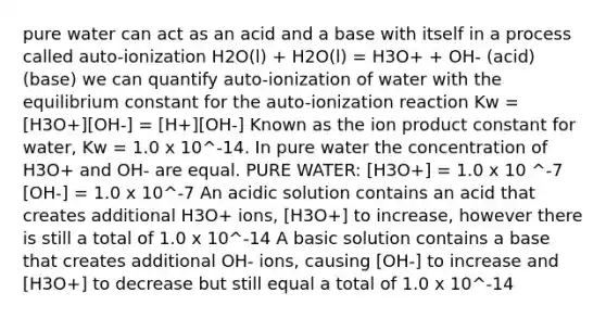 pure water can act as an acid and a base with itself in a process called auto-ionization H2O(l) + H2O(l) = H3O+ + OH- (acid) (base) we can quantify auto-ionization of water with the equilibrium constant for the auto-ionization reaction Kw = [H3O+][OH-] = [H+][OH-] Known as the ion product constant for water, Kw = 1.0 x 10^-14. In pure water the concentration of H3O+ and OH- are equal. PURE WATER: [H3O+] = 1.0 x 10 ^-7 [OH-] = 1.0 x 10^-7 An acidic solution contains an acid that creates additional H3O+ ions, [H3O+] to increase, however there is still a total of 1.0 x 10^-14 A basic solution contains a base that creates additional OH- ions, causing [OH-] to increase and [H3O+] to decrease but still equal a total of 1.0 x 10^-14