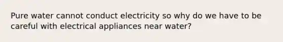 Pure water cannot conduct electricity so why do we have to be careful with electrical appliances near water?