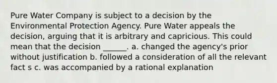 Pure Water Company is subject to a decision by the Environmental Protection Agency. Pure Water appeals the decision, arguing that it is arbitrary and capricious. This could mean that the decision ______. a. changed the agency's prior without justification b. followed a consideration of all the relevant fact s c. was accompanied by a rational explanation