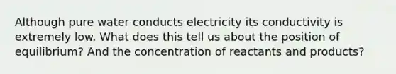 Although pure water conducts electricity its conductivity is extremely low. What does this tell us about the position of equilibrium? And the concentration of reactants and products?