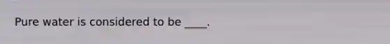 Pure water is considered to be ____.