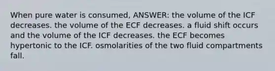 When pure water is consumed, ANSWER: the volume of the ICF decreases. the volume of the ECF decreases. a fluid shift occurs and the volume of the ICF decreases. the ECF becomes hypertonic to the ICF. osmolarities of the two fluid compartments fall.