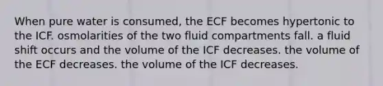 When pure water is consumed, the ECF becomes hypertonic to the ICF. osmolarities of the two fluid compartments fall. a fluid shift occurs and the volume of the ICF decreases. the volume of the ECF decreases. the volume of the ICF decreases.