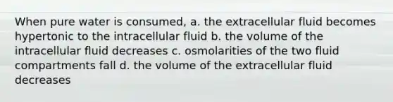 When pure water is consumed, a. the extracellular fluid becomes hypertonic to the intracellular fluid b. the volume of the intracellular fluid decreases c. osmolarities of the two fluid compartments fall d. the volume of the extracellular fluid decreases