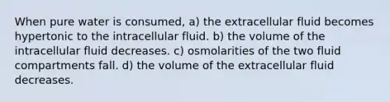 When pure water is consumed, a) the extracellular fluid becomes hypertonic to the intracellular fluid. b) the volume of the intracellular fluid decreases. c) osmolarities of the two fluid compartments fall. d) the volume of the extracellular fluid decreases.