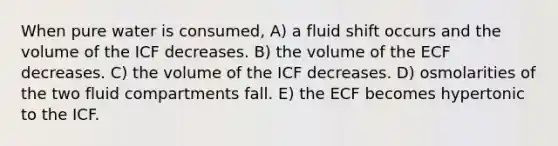 When pure water is consumed, A) a fluid shift occurs and the volume of the ICF decreases. B) the volume of the ECF decreases. C) the volume of the ICF decreases. D) osmolarities of the two fluid compartments fall. E) the ECF becomes hypertonic to the ICF.