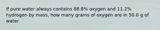 If pure water always contains 88.8% oxygen and 11.2% hydrogen by mass, how many grams of oxygen are in 50.0 g of water