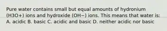 Pure water contains small but equal amounts of hydronium (H3O+) ions and hydroxide (OH−) ions. This means that water is: A. acidic B. basic C. acidic and basic D. neither acidic nor basic