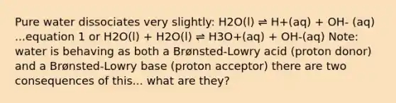 Pure water dissociates very slightly: H2O(l) ⇌ H+(aq) + OH- (aq) ...equation 1 or H2O(l) + H2O(l) ⇌ H3O+(aq) + OH-(aq) Note: water is behaving as both a Brønsted-Lowry acid (proton donor) and a Brønsted-Lowry base (proton acceptor) there are two consequences of this... what are they?