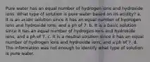 Pure water has an equal number of hydrogen ions and hydroxide ions. What type of solution is pure water based on its acidity? a. It is an acidic solution since it has an equal number of hydrogen ions and hydroxide ions, and a ph of 7. b. It is a basic solution since it has an equal number of hydrogen ions and hydroxide ions, and a ph of 7. c. It is a neutral solution since it has an equal number of hydrogen ions and hydroxide ions, and a ph of 7. d. The information was not enough to identify what type of solution is pure water.