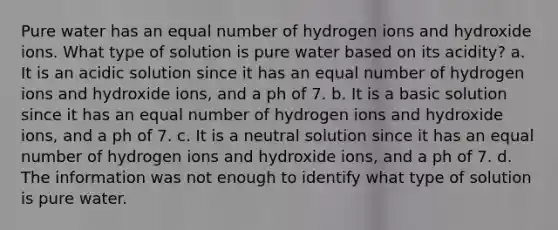 Pure water has an equal number of hydrogen ions and hydroxide ions. What type of solution is pure water based on its acidity? a. It is an acidic solution since it has an equal number of hydrogen ions and hydroxide ions, and a ph of 7. b. It is a basic solution since it has an equal number of hydrogen ions and hydroxide ions, and a ph of 7. c. It is a neutral solution since it has an equal number of hydrogen ions and hydroxide ions, and a ph of 7. d. The information was not enough to identify what type of solution is pure water.