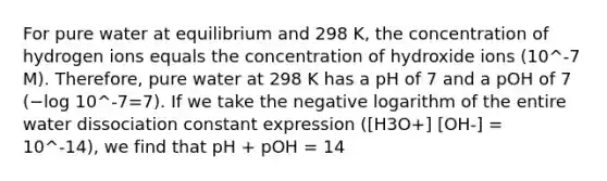 For pure water at equilibrium and 298 K, the concentration of hydrogen ions equals the concentration of hydroxide ions (10^-7 M). Therefore, pure water at 298 K has a pH of 7 and a pOH of 7 (−log 10^-7=7). If we take the negative logarithm of the entire water dissociation constant expression ([H3O+] [OH-] = 10^-14), we find that pH + pOH = 14