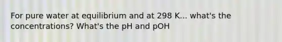 For pure water at equilibrium and at 298 K... what's the concentrations? What's the pH and pOH