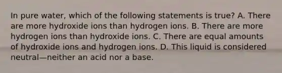 In pure water, which of the following statements is true? A. There are more hydroxide ions than hydrogen ions. B. There are more hydrogen ions than hydroxide ions. C. There are equal amounts of hydroxide ions and hydrogen ions. D. This liquid is considered neutral—neither an acid nor a base.