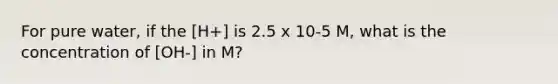 For pure water, if the [H+] is 2.5 x 10-5 M, what is the concentration of [OH-] in M?