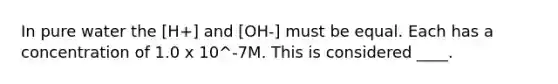 In pure water the [H+] and [OH-] must be equal. Each has a concentration of 1.0 x 10^-7M. This is considered ____.