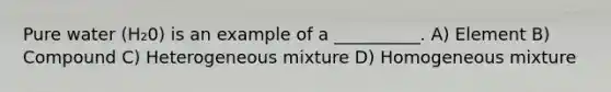 Pure water (H₂0) is an example of a __________. A) Element B) Compound C) Heterogeneous mixture D) Homogeneous mixture