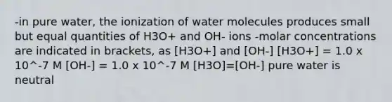 -in pure water, the ionization of water molecules produces small but equal quantities of H3O+ and OH- ions -molar concentrations are indicated in brackets, as [H3O+] and [OH-] [H3O+] = 1.0 x 10^-7 M [OH-] = 1.0 x 10^-7 M [H3O]=[OH-] pure water is neutral