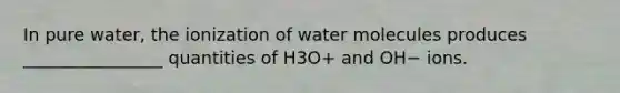 In pure water, the ionization of water molecules produces ________________ quantities of H3O+ and OH− ions.