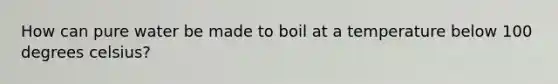 How can pure water be made to boil at a temperature below 100 degrees celsius?