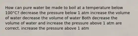 How can pure water be made to boil at a temperature below 100°C? decrease the pressure below 1 atm increase the volume of water decrease the volume of water Both decrease the volume of water and increase the pressure above 1 atm are correct. increase the pressure above 1 atm