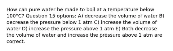 How can pure water be made to boil at a temperature below 100°C? Question 15 options: A) decrease the volume of water B) decrease the pressure below 1 atm C) increase the volume of water D) increase the pressure above 1 atm E) Both decrease the volume of water and increase the pressure above 1 atm are correct.