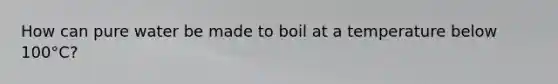 How can pure water be made to boil at a temperature below 100°C?