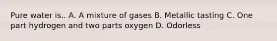 Pure water is.. A. A mixture of gases B. Metallic tasting C. One part hydrogen and two parts oxygen D. Odorless