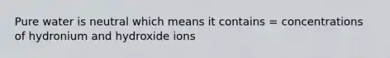 Pure water is neutral which means it contains = concentrations of hydronium and hydroxide ions