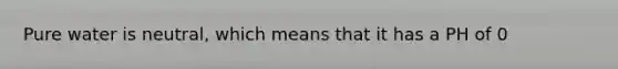 Pure water is neutral, which means that it has a PH of 0