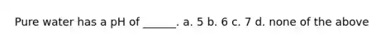 Pure water has a pH of ______. a. 5 b. 6 c. 7 d. none of the above