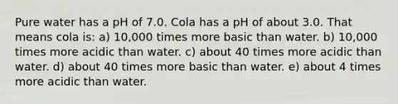 Pure water has a pH of 7.0. Cola has a pH of about 3.0. That means cola is: a) 10,000 times more basic than water. b) 10,000 times more acidic than water. c) about 40 times more acidic than water. d) about 40 times more basic than water. e) about 4 times more acidic than water.