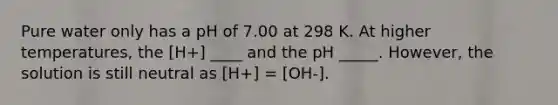 Pure water only has a pH of 7.00 at 298 K. At higher temperatures, the [H+] ____ and the pH _____. However, the solution is still neutral as [H+] = [OH-].