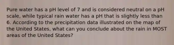 Pure water has a pH level of 7 and is considered neutral on a pH scale, while typical rain water has a pH that is slightly less than 6. According to the precipitation data illustrated on the map of the United States, what can you conclude about the rain in MOST areas of the United States?