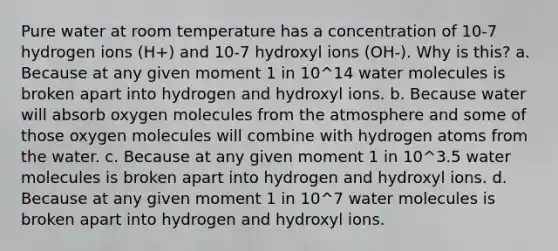 Pure water at room temperature has a concentration of 10-7 hydrogen ions (H+) and 10-7 hydroxyl ions (OH-). Why is this? a. Because at any given moment 1 in 10^14 water molecules is broken apart into hydrogen and hydroxyl ions. b. Because water will absorb oxygen molecules from the atmosphere and some of those oxygen molecules will combine with hydrogen atoms from the water. c. Because at any given moment 1 in 10^3.5 water molecules is broken apart into hydrogen and hydroxyl ions. d. Because at any given moment 1 in 10^7 water molecules is broken apart into hydrogen and hydroxyl ions.