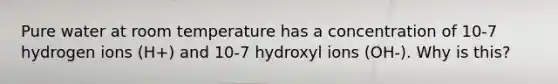 Pure water at room temperature has a concentration of 10-7 hydrogen ions (H+) and 10-7 hydroxyl ions (OH-). Why is this?