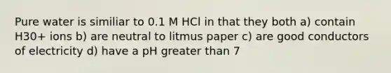 Pure water is similiar to 0.1 M HCl in that they both a) contain H30+ ions b) are neutral to litmus paper c) are good conductors of electricity d) have a pH greater than 7