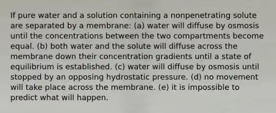 If pure water and a solution containing a nonpenetrating solute are separated by a membrane: (a) water will diffuse by osmosis until the concentrations between the two compartments become equal. (b) both water and the solute will diffuse across the membrane down their concentration gradients until a state of equilibrium is established. (c) water will diffuse by osmosis until stopped by an opposing hydrostatic pressure. (d) no movement will take place across the membrane. (e) it is impossible to predict what will happen.