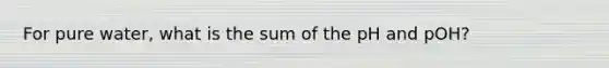 For pure water, what is the sum of the pH and pOH?