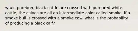 when purebred black cattle are crossed with purebred white cattle, the calves are all an intermediate color called smoke. if a smoke bull is crossed with a smoke cow. what is the probability of producing a black calf?