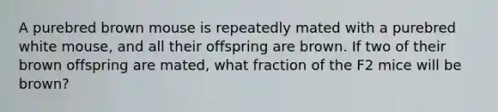 A purebred brown mouse is repeatedly mated with a purebred white mouse, and all their offspring are brown. If two of their brown offspring are mated, what fraction of the F2 mice will be brown?