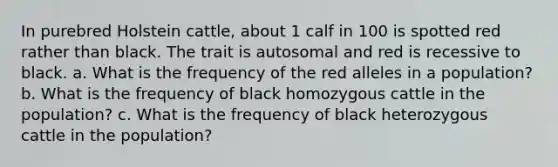 In purebred Holstein cattle, about 1 calf in 100 is spotted red rather than black. The trait is autosomal and red is recessive to black. a. What is the frequency of the red alleles in a population? b. What is the frequency of black homozygous cattle in the population? c. What is the frequency of black heterozygous cattle in the population?