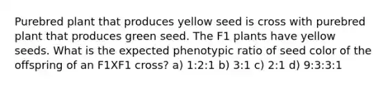 Purebred plant that produces yellow seed is cross with purebred plant that produces green seed. The F1 plants have yellow seeds. What is the expected phenotypic ratio of seed color of the offspring of an F1XF1 cross? a) 1:2:1 b) 3:1 c) 2:1 d) 9:3:3:1